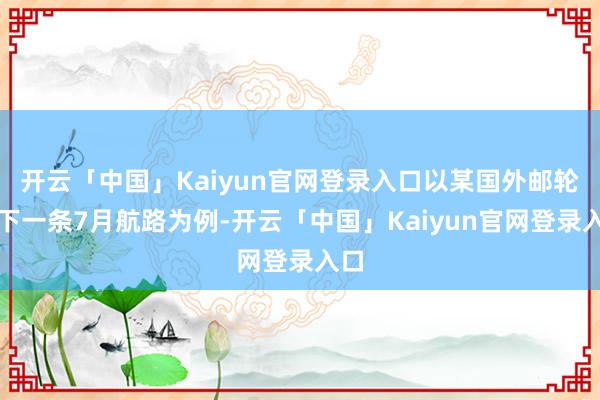 开云「中国」Kaiyun官网登录入口以某国外邮轮旗下一条7月航路为例-开云「中国」Kaiyun官网登录入口