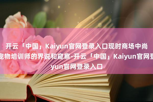 开云「中国」Kaiyun官网登录入口现时商场中尚无对于宠物培训师的界说和窥察-开云「中国」Kaiyun官网登录入口