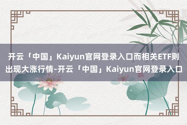 开云「中国」Kaiyun官网登录入口而相关ETF则出现大涨行情-开云「中国」Kaiyun官网登录入口