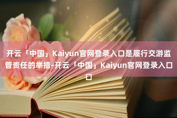 开云「中国」Kaiyun官网登录入口是履行交游监管责任的举措-开云「中国」Kaiyun官网登录入口