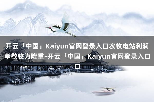 开云「中国」Kaiyun官网登录入口农牧电站利润孝敬较为隆重-开云「中国」Kaiyun官网登录入口