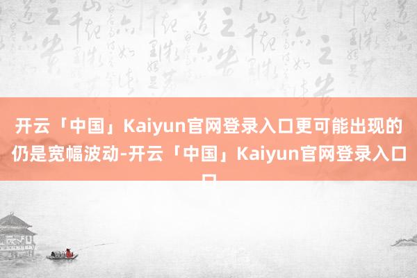 开云「中国」Kaiyun官网登录入口更可能出现的仍是宽幅波动-开云「中国」Kaiyun官网登录入口