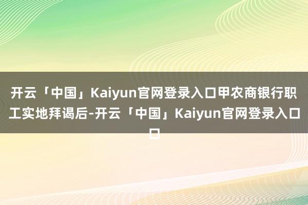 开云「中国」Kaiyun官网登录入口甲农商银行职工实地拜谒后-开云「中国」Kaiyun官网登录入口