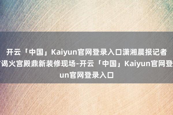开云「中国」Kaiyun官网登录入口潇湘晨报记者实地访谒火宫殿鼎新装修现场-开云「中国」Kaiyun官网登录入口