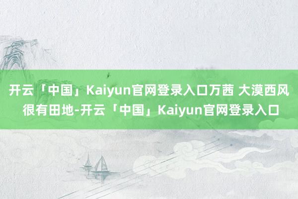 开云「中国」Kaiyun官网登录入口万茜 大漠西风 很有田地-开云「中国」Kaiyun官网登录入口