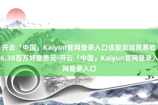 开云「中国」Kaiyun官网登录入口该股完结贸易收入6.38百万好意思元-开云「中国」Kaiyun官网登录入口