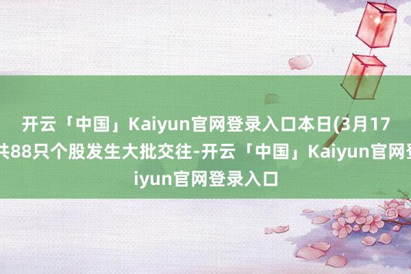 开云「中国」Kaiyun官网登录入口本日(3月17日)A股共88只个股发生大批交往-开云「中国」Kaiyun官网登录入口