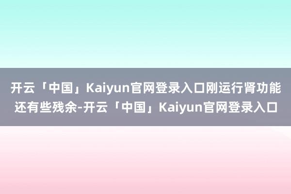 开云「中国」Kaiyun官网登录入口刚运行肾功能还有些残余-开云「中国」Kaiyun官网登录入口