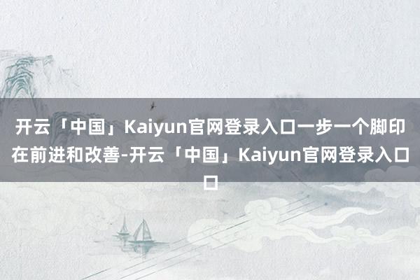 开云「中国」Kaiyun官网登录入口一步一个脚印在前进和改善-开云「中国」Kaiyun官网登录入口