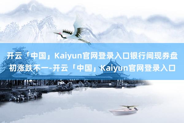 开云「中国」Kaiyun官网登录入口银行间现券盘初涨跌不一-开云「中国」Kaiyun官网登录入口