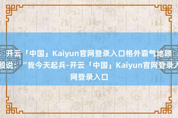 开云「中国」Kaiyun官网登录入口格外霸气地跟梅殷说：“我今天起兵-开云「中国」Kaiyun官网登录入口