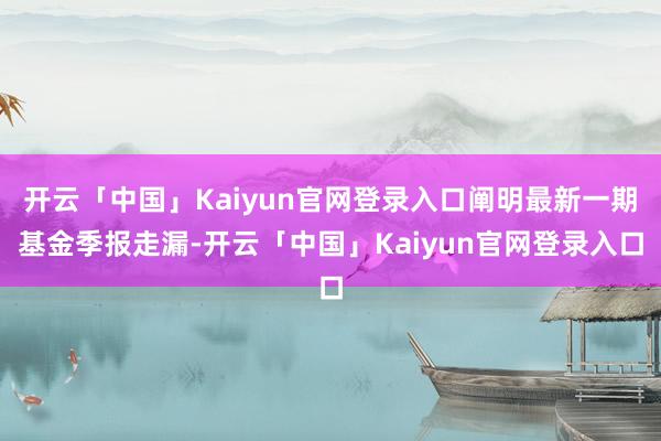 开云「中国」Kaiyun官网登录入口阐明最新一期基金季报走漏-开云「中国」Kaiyun官网登录入口
