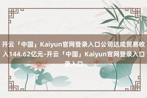 开云「中国」Kaiyun官网登录入口公司达成贸易收入144.62亿元-开云「中国」Kaiyun官网登录入口