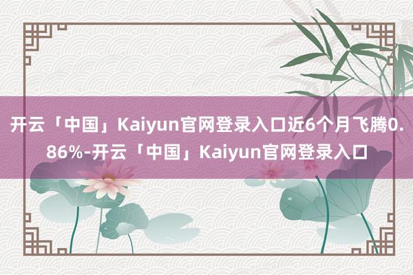 开云「中国」Kaiyun官网登录入口近6个月飞腾0.86%-开云「中国」Kaiyun官网登录入口