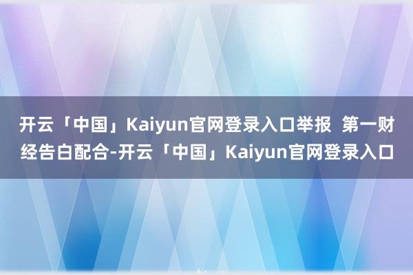 开云「中国」Kaiyun官网登录入口举报  第一财经告白配合-开云「中国」Kaiyun官网登录入口