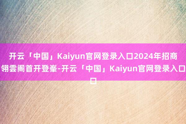 开云「中国」Kaiyun官网登录入口2024年招商翎雲阁首开登峯-开云「中国」Kaiyun官网登录入口
