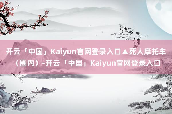 开云「中国」Kaiyun官网登录入口▲死人摩托车（圈内）-开云「中国」Kaiyun官网登录入口