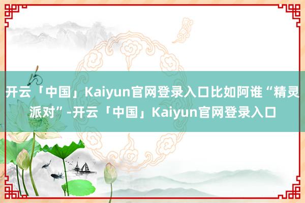 开云「中国」Kaiyun官网登录入口比如阿谁“精灵派对”-开云「中国」Kaiyun官网登录入口