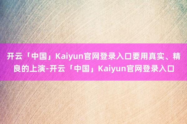 开云「中国」Kaiyun官网登录入口要用真实、精良的上演-开云「中国」Kaiyun官网登录入口