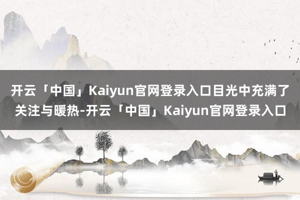 开云「中国」Kaiyun官网登录入口目光中充满了关注与暖热-开云「中国」Kaiyun官网登录入口