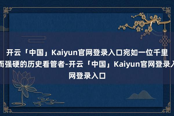 开云「中国」Kaiyun官网登录入口宛如一位千里默而强硬的历史看管者-开云「中国」Kaiyun官网登录入口
