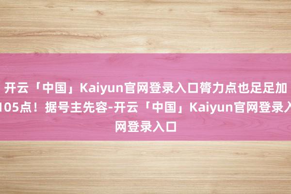 开云「中国」Kaiyun官网登录入口膂力点也足足加了105点!据号主先容-开云「中国」Kaiyun官网登录入口