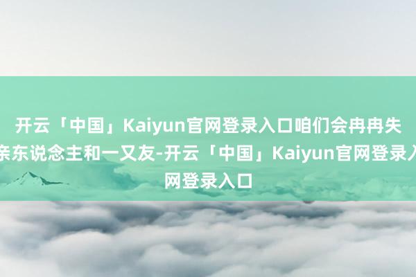 开云「中国」Kaiyun官网登录入口咱们会冉冉失去亲东说念主和一又友-开云「中国」Kaiyun官网登录入口