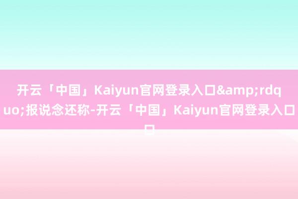 开云「中国」Kaiyun官网登录入口&rdquo;报说念还称-开云「中国」Kaiyun官网登录入口