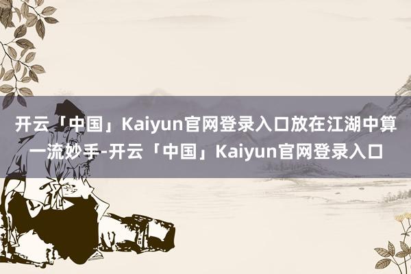 开云「中国」Kaiyun官网登录入口放在江湖中算一流妙手-开云「中国」Kaiyun官网登录入口