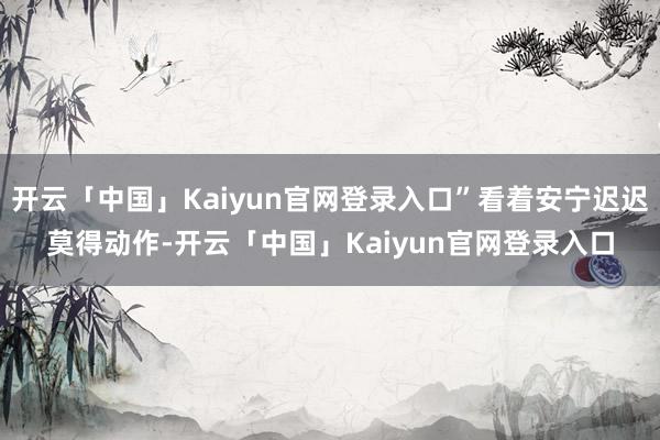 开云「中国」Kaiyun官网登录入口”看着安宁迟迟莫得动作-开云「中国」Kaiyun官网登录入口