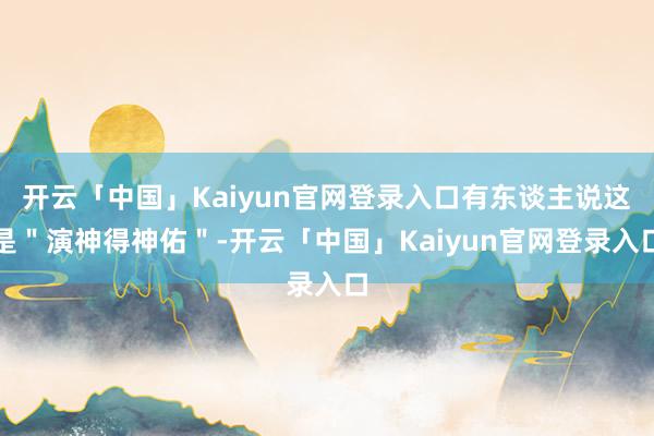 开云「中国」Kaiyun官网登录入口有东谈主说这是"演神得神佑"-开云「中国」Kaiyun官网登录入口