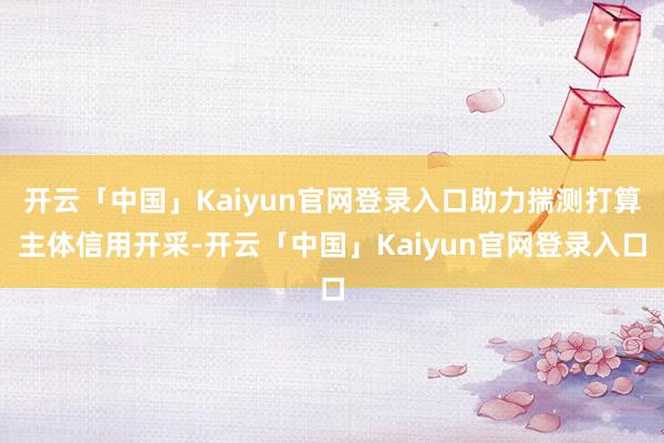开云「中国」Kaiyun官网登录入口助力揣测打算主体信用开采-开云「中国」Kaiyun官网登录入口