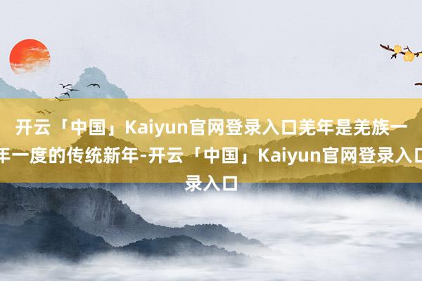 开云「中国」Kaiyun官网登录入口羌年是羌族一年一度的传统新年-开云「中国」Kaiyun官网登录入口