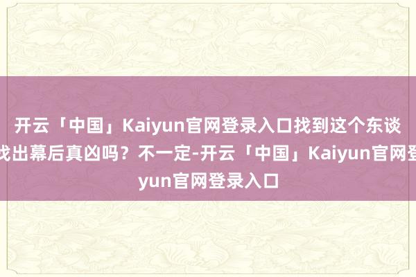 开云「中国」Kaiyun官网登录入口找到这个东谈主就能找出幕后真凶吗?不一定-开云「中国」Kaiyun官网登录入口