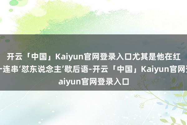 开云「中国」Kaiyun官网登录入口尤其是他在红毯上的一连串‘怼东说念主’歇后语-开云「中国」Kaiyun官网登录入口