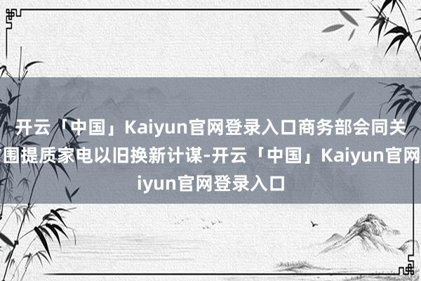 开云「中国」Kaiyun官网登录入口商务部会同关联部门扩围提质家电以旧换新计谋-开云「中国」Kaiyun官网登录入口