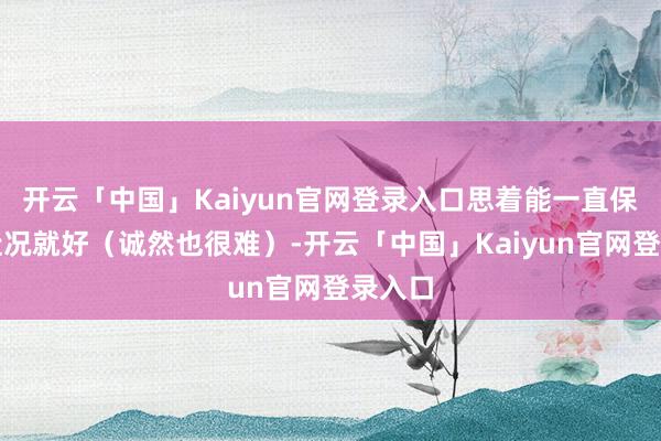 开云「中国」Kaiyun官网登录入口思着能一直保合手近况就好（诚然也很难）-开云「中国」Kaiyun官网登录入口
