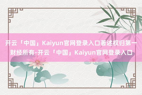 开云「中国」Kaiyun官网登录入口著述权归第一财经所有-开云「中国」Kaiyun官网登录入口