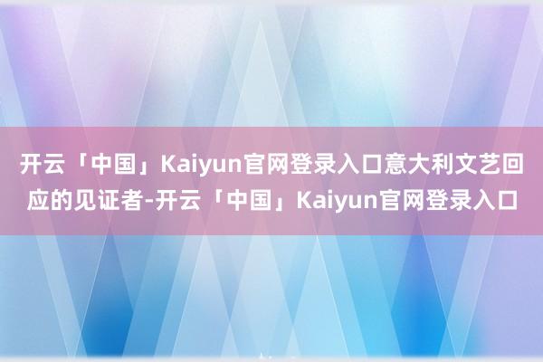 开云「中国」Kaiyun官网登录入口意大利文艺回应的见证者-开云「中国」Kaiyun官网登录入口