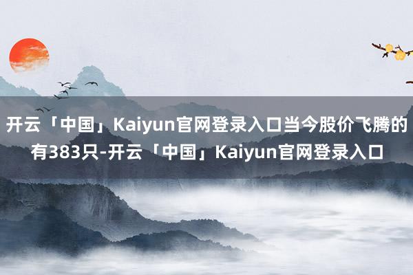 开云「中国」Kaiyun官网登录入口当今股价飞腾的有383只-开云「中国」Kaiyun官网登录入口