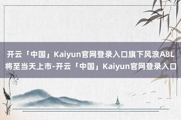 开云「中国」Kaiyun官网登录入口旗下风浪A8L将至当天上市-开云「中国」Kaiyun官网登录入口