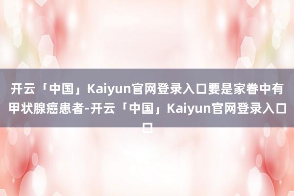 开云「中国」Kaiyun官网登录入口要是家眷中有甲状腺癌患者-开云「中国」Kaiyun官网登录入口