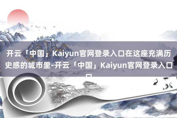 开云「中国」Kaiyun官网登录入口在这座充满历史感的城市里-开云「中国」Kaiyun官网登录入口