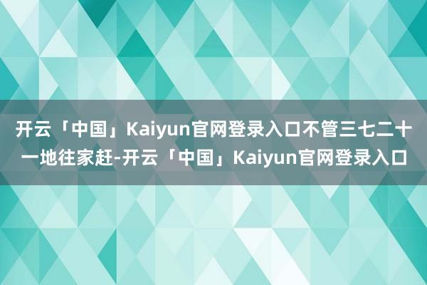 开云「中国」Kaiyun官网登录入口不管三七二十一地往家赶-开云「中国」Kaiyun官网登录入口