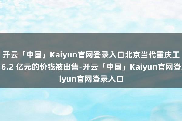 开云「中国」Kaiyun官网登录入口北京当代重庆工场以 16.2 亿元的价钱被出售-开云「中国」Kaiyun官网登录入口