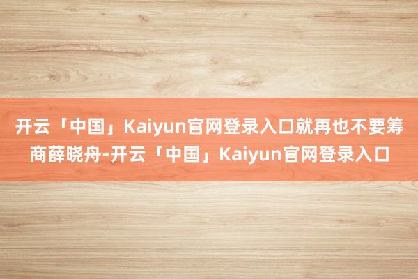 开云「中国」Kaiyun官网登录入口就再也不要筹商薛晓舟-开云「中国」Kaiyun官网登录入口