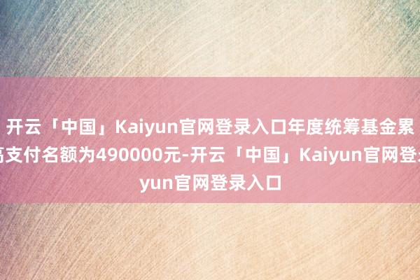 开云「中国」Kaiyun官网登录入口年度统筹基金累计最高支付名额为490000元-开云「中国」Kaiyun官网登录入口