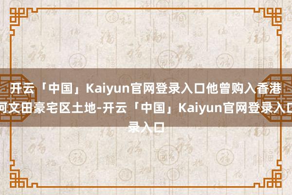开云「中国」Kaiyun官网登录入口他曾购入香港何文田豪宅区土地-开云「中国」Kaiyun官网登录入口