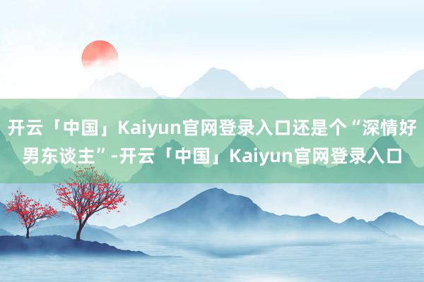 开云「中国」Kaiyun官网登录入口还是个“深情好男东谈主”-开云「中国」Kaiyun官网登录入口