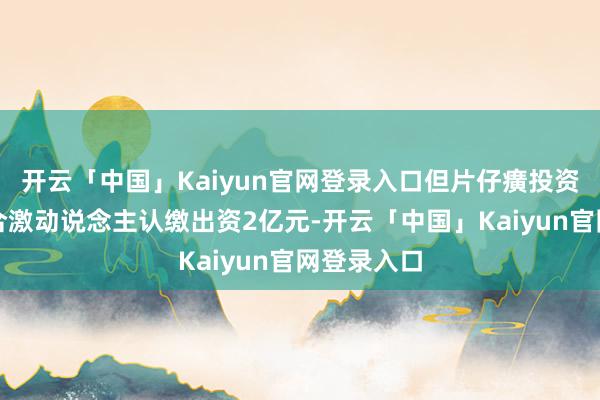 开云「中国」Kaiyun官网登录入口但片仔癀投资手脚有限合激动说念主认缴出资2亿元-开云「中国」Kaiyun官网登录入口